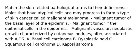 Match the skin-related pathological terms to their definitions. - Moles that have atypical cells and may progress to form a type of skin cancer called malignant melanoma. - Malignant tumor of the basal layer of the epidermis. - Malignant tumor if the epithelial cells in the epidermis. - Malignant, vascular, neoplastic growth characterized by cutaneous nodules, often associated with AIDS. A. Basal cell carcinoma B. Dysplastic nevi C. Squamous cell carcinoma D. Kaposi sarcoma