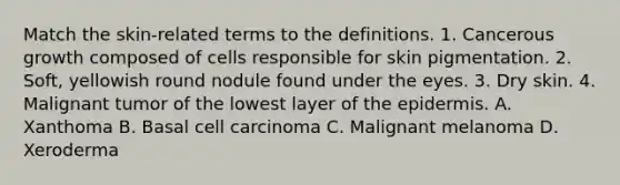 Match the skin-related terms to the definitions. 1. Cancerous growth composed of cells responsible for skin pigmentation. 2. Soft, yellowish round nodule found under the eyes. 3. Dry skin. 4. Malignant tumor of the lowest layer of <a href='https://www.questionai.com/knowledge/kBFgQMpq6s-the-epidermis' class='anchor-knowledge'>the epidermis</a>. A. Xanthoma B. Basal cell carcinoma C. Malignant melanoma D. Xeroderma