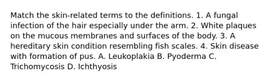 Match the skin-related terms to the definitions. 1. A fungal infection of the hair especially under the arm. 2. White plaques on the mucous membranes and surfaces of the body. 3. A hereditary skin condition resembling fish scales. 4. Skin disease with formation of pus. A. Leukoplakia B. Pyoderma C. Trichomycosis D. Ichthyosis