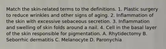 Match the skin-related terms to the definitions. 1. Plastic surgery to reduce wrinkles and other signs of aging. 2. Inflammation of the skin with excessive sebaceous secretion. 3. Inflammation and swelling of skin folds around a nail. 4. Cell in the basal layer of the skin responsible for pigmentation. A. Rhytidectomy B. Seborrhic dermatitis C. Melanocyte D. Paronychia