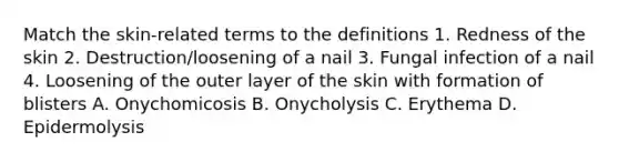 Match the skin-related terms to the definitions 1. Redness of the skin 2. Destruction/loosening of a nail 3. Fungal infection of a nail 4. Loosening of the outer layer of the skin with formation of blisters A. Onychomicosis B. Onycholysis C. Erythema D. Epidermolysis