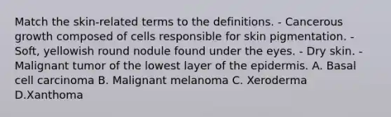 Match the skin-related terms to the definitions. - Cancerous growth composed of cells responsible for skin pigmentation. - Soft, yellowish round nodule found under the eyes. - Dry skin. - Malignant tumor of the lowest layer of the epidermis. A. Basal cell carcinoma B. Malignant melanoma C. Xeroderma D.Xanthoma