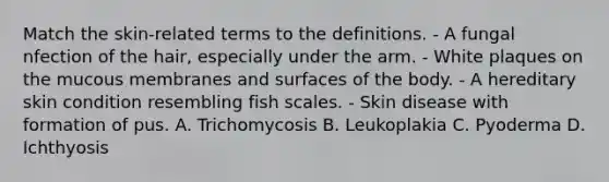 Match the skin-related terms to the definitions. - A fungal nfection of the hair, especially under the arm. - White plaques on the mucous membranes and surfaces of the body. - A hereditary skin condition resembling fish scales. - Skin disease with formation of pus. A. Trichomycosis B. Leukoplakia C. Pyoderma D. Ichthyosis