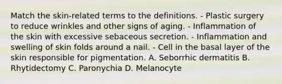 Match the skin-related terms to the definitions. - Plastic surgery to reduce wrinkles and other signs of aging. - Inflammation of the skin with excessive sebaceous secretion. - Inflammation and swelling of skin folds around a nail. - Cell in the basal layer of the skin responsible for pigmentation. A. Seborrhic dermatitis B. Rhytidectomy C. Paronychia D. Melanocyte