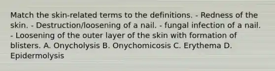 Match the skin-related terms to the definitions. - Redness of the skin. - Destruction/loosening of a nail. - fungal infection of a nail. - Loosening of the outer layer of the skin with formation of blisters. A. Onycholysis B. Onychomicosis C. Erythema D. Epidermolysis