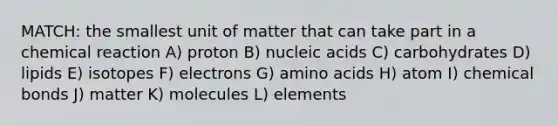 MATCH: the smallest unit of matter that can take part in a chemical reaction A) proton B) nucleic acids C) carbohydrates D) lipids E) isotopes F) electrons G) <a href='https://www.questionai.com/knowledge/k9gb720LCl-amino-acids' class='anchor-knowledge'>amino acids</a> H) atom I) chemical bonds J) matter K) molecules L) elements