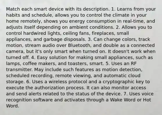 Match each smart device with its description. 1. Learns from your habits and schedule, allows you to control the climate in your home remotely, shows you energy consumption in real-time, and adjusts itself depending on ambient conditions. 2. Allows you to control hardwired lights, ceiling fans, fireplaces, small appliances, and garbage disposals. 3. Can change colors, track motion, stream audio over Bluetooth, and double as a connected camera, but it's only smart when turned on. It doesn't work when turned off. 4. Easy solution for making small appliances, such as lamps, coffee makers, and toasters, smart. 5. Uses an RF transmitter. May include such features as motion detection, scheduled recording, remote viewing, and automatic cloud storage. 6. Uses a wireless protocol and a cryptographic key to execute the authorization process. It can also monitor access and send alerts related to the status of the device. 7. Uses voice recognition software and activates through a Wake Word or Hot Word.