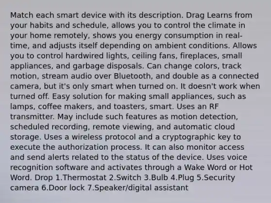 Match each smart device with its description. Drag Learns from your habits and schedule, allows you to control the climate in your home remotely, shows you energy consumption in real-time, and adjusts itself depending on ambient conditions. Allows you to control hardwired lights, ceiling fans, fireplaces, small appliances, and garbage disposals. Can change colors, track motion, stream audio over Bluetooth, and double as a connected camera, but it's only smart when turned on. It doesn't work when turned off. Easy solution for making small appliances, such as lamps, coffee makers, and toasters, smart. Uses an RF transmitter. May include such features as motion detection, scheduled recording, remote viewing, and automatic cloud storage. Uses a wireless protocol and a cryptographic key to execute the authorization process. It can also monitor access and send alerts related to the status of the device. Uses voice recognition software and activates through a Wake Word or Hot Word. Drop 1.Thermostat 2.Switch 3.Bulb 4.Plug 5.Security camera 6.Door lock 7.Speaker/digital assistant