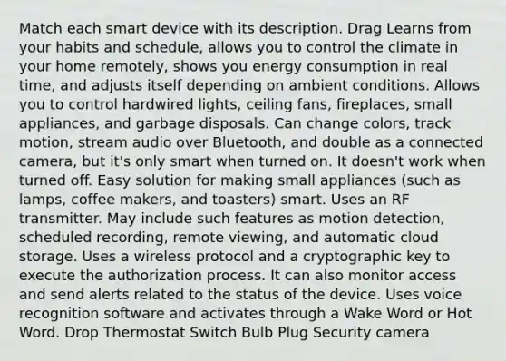 Match each smart device with its description. Drag Learns from your habits and schedule, allows you to control the climate in your home remotely, shows you energy consumption in real time, and adjusts itself depending on ambient conditions. Allows you to control hardwired lights, ceiling fans, fireplaces, small appliances, and garbage disposals. Can change colors, track motion, stream audio over Bluetooth, and double as a connected camera, but it's only smart when turned on. It doesn't work when turned off. Easy solution for making small appliances (such as lamps, coffee makers, and toasters) smart. Uses an RF transmitter. May include such features as motion detection, scheduled recording, remote viewing, and automatic cloud storage. Uses a wireless protocol and a cryptographic key to execute the authorization process. It can also monitor access and send alerts related to the status of the device. Uses voice recognition software and activates through a Wake Word or Hot Word. Drop Thermostat Switch Bulb Plug Security camera