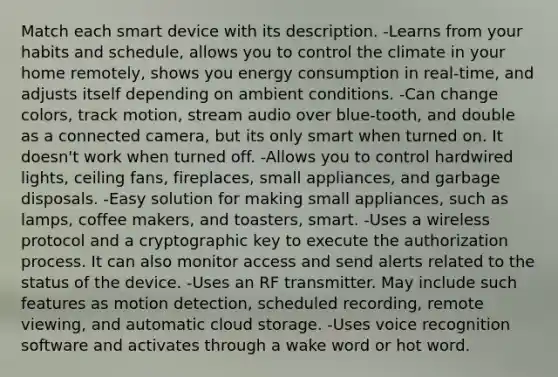 Match each smart device with its description. -Learns from your habits and schedule, allows you to control the climate in your home remotely, shows you energy consumption in real-time, and adjusts itself depending on ambient conditions. -Can change colors, track motion, stream audio over blue-tooth, and double as a connected camera, but its only smart when turned on. It doesn't work when turned off. -Allows you to control hardwired lights, ceiling fans, fireplaces, small appliances, and garbage disposals. -Easy solution for making small appliances, such as lamps, coffee makers, and toasters, smart. -Uses a wireless protocol and a cryptographic key to execute the authorization process. It can also monitor access and send alerts related to the status of the device. -Uses an RF transmitter. May include such features as motion detection, scheduled recording, remote viewing, and automatic cloud storage. -Uses voice recognition software and activates through a wake word or hot word.