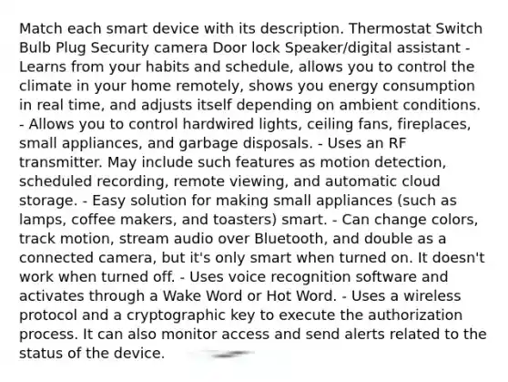 Match each smart device with its description. Thermostat Switch Bulb Plug Security camera Door lock Speaker/digital assistant - Learns from your habits and schedule, allows you to control the climate in your home remotely, shows you energy consumption in real time, and adjusts itself depending on ambient conditions. - Allows you to control hardwired lights, ceiling fans, fireplaces, small appliances, and garbage disposals. - Uses an RF transmitter. May include such features as motion detection, scheduled recording, remote viewing, and automatic cloud storage. - Easy solution for making small appliances (such as lamps, coffee makers, and toasters) smart. - Can change colors, track motion, stream audio over Bluetooth, and double as a connected camera, but it's only smart when turned on. It doesn't work when turned off. - Uses voice recognition software and activates through a Wake Word or Hot Word. - Uses a wireless protocol and a cryptographic key to execute the authorization process. It can also monitor access and send alerts related to the status of the device.