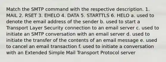 Match the SMTP command with the respective description. 1. MAIL 2. RSET 3. EHELO 4. DATA 5. STARTTLS 6. HELO a. used to denote the email address of the sender b. used to start a Transport Layer Security connection to an email server c. used to initiate an SMTP conversation with an email server d. used to initiate the transfer of the contents of an email message e. used to cancel an email transaction f. used to initiate a conversation with an Extended Simple Mail Transport Protocol server