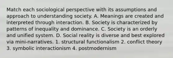 Match each sociological perspective with its assumptions and approach to understanding society. A. Meanings are created and interpreted through interaction. B. Society is characterized by patterns of inequality and dominance. C. Society is an orderly and unified system. D. Social reality is diverse and best explored via mini-narratives. 1. structural functionalism 2. conflict theory 3. symbolic interactionism 4. postmodernism