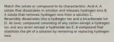 Match the solute or compound to its characteristic: Acid A. A solute that dissociates in solution and releases hydrogen ions B. A solute that removes hydrogen ions from a solution C. Reversibly dissociates into a hydrogen ion and a bicarbonate ion D. An ionic compound consisting of any cation except a hydrogen ion and any anion except a hydroxide ion E. A compound that stabilizes the pH of a solution by removing or replacing hydrogen ions