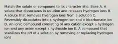 Match the solute or compound to its characteristic: Base A. A solute that dissociates in solution and releases hydrogen ions B. A solute that removes hydrogen ions from a solution C. Reversibly dissociates into a hydrogen ion and a bicarbonate ion D. An ionic compound consisting of any cation except a hydrogen ion and any anion except a hydroxide ion E. A compound that stabilizes the pH of a solution by removing or replacing hydrogen ions