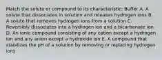 Match the solute or compound to its characteristic: Buffer A. A solute that dissociates in solution and releases hydrogen ions B. A solute that removes hydrogen ions from a solution C. Reversibly dissociates into a hydrogen ion and a bicarbonate ion D. An ionic compound consisting of any cation except a hydrogen ion and any anion except a hydroxide ion E. A compound that stabilizes the pH of a solution by removing or replacing hydrogen ions