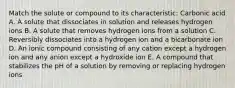 Match the solute or compound to its characteristic: Carbonic acid A. A solute that dissociates in solution and releases hydrogen ions B. A solute that removes hydrogen ions from a solution C. Reversibly dissociates into a hydrogen ion and a bicarbonate ion D. An ionic compound consisting of any cation except a hydrogen ion and any anion except a hydroxide ion E. A compound that stabilizes the pH of a solution by removing or replacing hydrogen ions