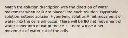 Match the solution description with the direction of water movement when cells are placed into each solution. Hypotonic solution Isotonic solution Hypertonic solution A net movement of water into the cells will occur. There will be NO net movement of water either into or out of the cells. There will be a net movement of water out of the cells.