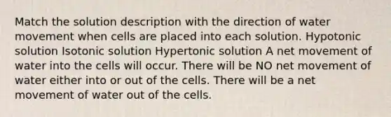 Match the solution description with the direction of <a href='https://www.questionai.com/knowledge/kNT0ald5rb-water-movement' class='anchor-knowledge'>water movement</a> when cells are placed into each solution. Hypotonic solution Isotonic solution Hypertonic solution A net movement of water into the cells will occur. There will be NO net movement of water either into or out of the cells. There will be a net movement of water out of the cells.