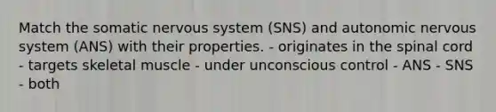 Match the somatic nervous system (SNS) and autonomic nervous system (ANS) with their properties. - originates in <a href='https://www.questionai.com/knowledge/kkAfzcJHuZ-the-spinal-cord' class='anchor-knowledge'>the spinal cord</a> - targets skeletal muscle - under unconscious control - ANS - SNS - both