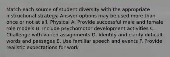 Match each source of student diversity with the appropriate instructional strategy. Answer options may be used more than once or not at all. Physical A. Provide successful male and female role models B. Include psychomotor development activities C. Challenge with varied assignments D. Identify and clarify difficult words and passages E. Use familiar speech and events F. Provide realistic expectations for work