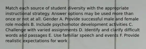 Match each source of student diversity with the appropriate instructional strategy. Answer options may be used more than once or not at all. Gender A. Provide successful male and female role models B. Include psychomotor development activities C. Challenge with varied assignments D. Identify and clarify difficult words and passages E. Use familiar speech and events F. Provide realistic expectations for work