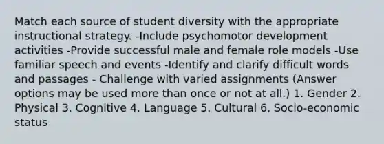 Match each source of student diversity with the appropriate instructional strategy. -Include psychomotor development activities -Provide successful male and female role models -Use familiar speech and events -Identify and clarify difficult words and passages - Challenge with varied assignments (Answer options may be used more than once or not at all.) 1. Gender 2. Physical 3. Cognitive 4. Language 5. Cultural 6. Socio-economic status