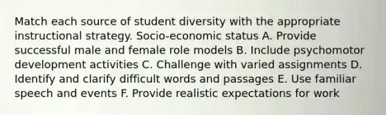 Match each source of student diversity with the appropriate instructional strategy. Socio-economic status A. Provide successful male and female role models B. Include psychomotor development activities C. Challenge with varied assignments D. Identify and clarify difficult words and passages E. Use familiar speech and events F. Provide realistic expectations for work