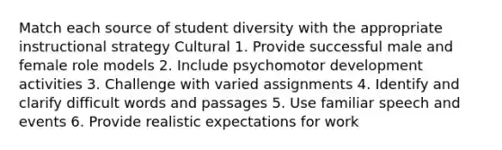 Match each source of student diversity with the appropriate instructional strategy Cultural 1. Provide successful male and female role models 2. Include psychomotor development activities 3. Challenge with varied assignments 4. Identify and clarify difficult words and passages 5. Use familiar speech and events 6. Provide realistic expectations for work