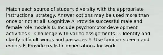 Match each source of student diversity with the appropriate instructional strategy. Answer options may be used more than once or not at all. Cognitive A. Provide successful male and female role models B. Include psychomotor development activities C. Challenge with varied assignments D. Identify and clarify difficult words and passages E. Use familiar speech and events F. Provide realistic expectations for work