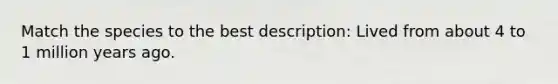 Match the species to the best description: Lived from about 4 to 1 million years ago.