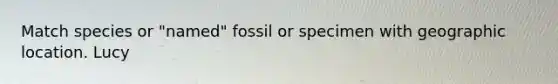 Match species or "named" fossil or specimen with geographic location. Lucy