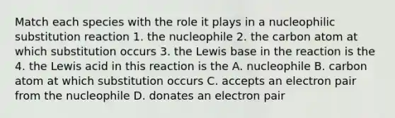 Match each species with the role it plays in a nucleophilic substitution reaction 1. the nucleophile 2. the carbon atom at which substitution occurs 3. the Lewis base in the reaction is the 4. the Lewis acid in this reaction is the A. nucleophile B. carbon atom at which substitution occurs C. accepts an electron pair from the nucleophile D. donates an electron pair