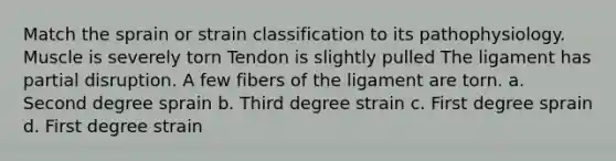 Match the sprain or strain classification to its pathophysiology. Muscle is severely torn Tendon is slightly pulled The ligament has partial disruption. A few fibers of the ligament are torn. a. Second degree sprain b. Third degree strain c. First degree sprain d. First degree strain