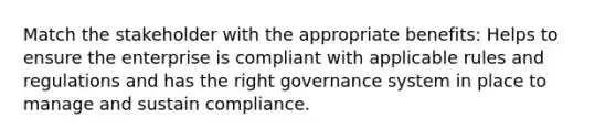 Match the stakeholder with the appropriate benefits: Helps to ensure the enterprise is compliant with applicable rules and regulations and has the right governance system in place to manage and sustain compliance.