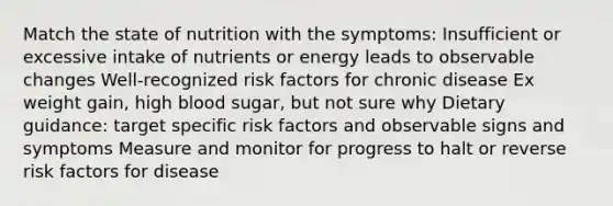 Match the state of nutrition with the symptoms: Insufficient or excessive intake of nutrients or energy leads to observable changes Well-recognized risk factors for chronic disease Ex weight gain, high blood sugar, but not sure why Dietary guidance: target specific risk factors and observable signs and symptoms Measure and monitor for progress to halt or reverse risk factors for disease