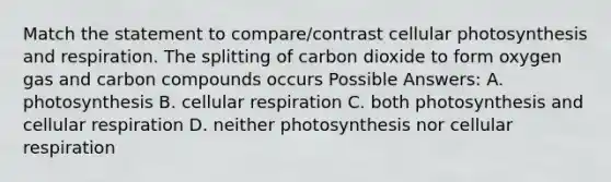 Match the statement to compare/contrast cellular photosynthesis and respiration. The splitting of carbon dioxide to form oxygen gas and carbon compounds occurs Possible Answers: A. photosynthesis B. cellular respiration C. both photosynthesis and cellular respiration D. neither photosynthesis nor cellular respiration