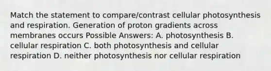 Match the statement to compare/contrast cellular photosynthesis and respiration. Generation of proton gradients across membranes occurs Possible Answers: A. photosynthesis B. cellular respiration C. both photosynthesis and cellular respiration D. neither photosynthesis nor cellular respiration