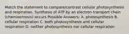 Match the statement to compare/contrast cellular photosynthesis and respiration. Synthesis of ATP by an electron transport chain (chemiosmosis) occurs Possible Answers: A. photosynthesis B. cellular respiration C. both photosynthesis and cellular respiration D. neither photosynthesis nor cellular respiration