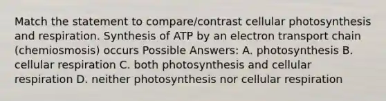 Match the statement to compare/contrast cellular photosynthesis and respiration. Synthesis of ATP by an electron transport chain (chemiosmosis) occurs Possible Answers: A. photosynthesis B. cellular respiration C. both photosynthesis and cellular respiration D. neither photosynthesis nor cellular respiration