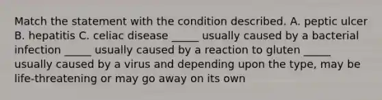 Match the statement with the condition described. A. peptic ulcer B. hepatitis C. celiac disease _____ usually caused by a bacterial infection _____ usually caused by a reaction to gluten _____ usually caused by a virus and depending upon the type, may be life-threatening or may go away on its own