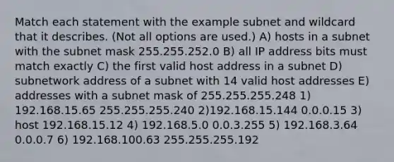 Match each statement with the example subnet and wildcard that it describes. (Not all options are used.) A) hosts in a subnet with the subnet mask 255.255.252.0 B) all IP address bits must match exactly C) the first valid host address in a subnet D) subnetwork address of a subnet with 14 valid host addresses E) addresses with a subnet mask of 255.255.255.248 1) 192.168.15.65 255.255.255.240 2)192.168.15.144 0.0.0.15 3) host 192.168.15.12 4) 192.168.5.0 0.0.3.255 5) 192.168.3.64 0.0.0.7 6) 192.168.100.63 255.255.255.192