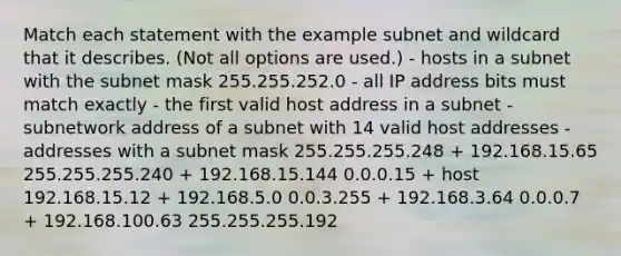 Match each statement with the example subnet and wildcard that it describes. (Not all options are used.) - hosts in a subnet with the subnet mask 255.255.252.0 - all IP address bits must match exactly - the first valid host address in a subnet - subnetwork address of a subnet with 14 valid host addresses - addresses with a subnet mask 255.255.255.248 + 192.168.15.65 255.255.255.240 + 192.168.15.144 0.0.0.15 + host 192.168.15.12 + 192.168.5.0 0.0.3.255 + 192.168.3.64 0.0.0.7 + 192.168.100.63 255.255.255.192