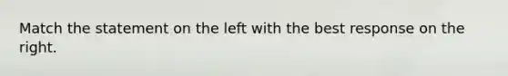 Match the statement on the left with the best response on the right.
