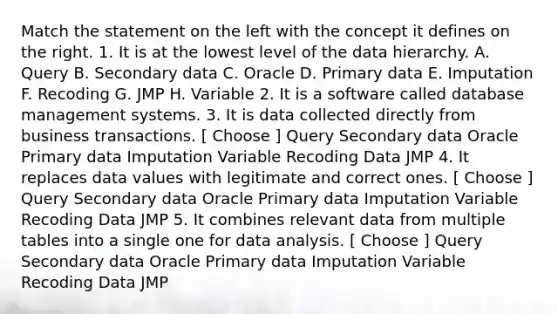 Match the statement on the left with the concept it defines on the right. 1. It is at the lowest level of the data hierarchy. A. Query B. Secondary data C. Oracle D. Primary data E. Imputation F. Recoding G. JMP H. Variable 2. It is a software called database management systems. 3. It is data collected directly from business transactions. [ Choose ] Query Secondary data Oracle Primary data Imputation Variable Recoding Data JMP 4. It replaces data values with legitimate and correct ones. [ Choose ] Query Secondary data Oracle Primary data Imputation Variable Recoding Data JMP 5. It combines relevant data from multiple tables into a single one for data analysis. [ Choose ] Query Secondary data Oracle Primary data Imputation Variable Recoding Data JMP