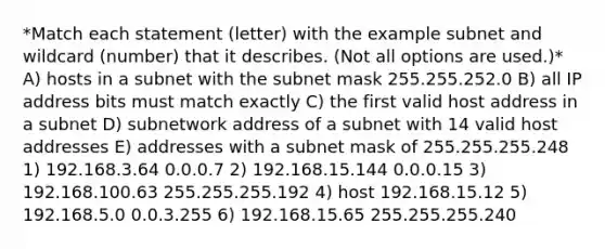 *Match each statement (letter) with the example subnet and wildcard (number) that it describes. (Not all options are used.)* A) hosts in a subnet with the subnet mask 255.255.252.0 B) all IP address bits must match exactly C) the first valid host address in a subnet D) subnetwork address of a subnet with 14 valid host addresses E) addresses with a subnet mask of 255.255.255.248 1) 192.168.3.64 0.0.0.7 2) 192.168.15.144 0.0.0.15 3) 192.168.100.63 255.255.255.192 4) host 192.168.15.12 5) 192.168.5.0 0.0.3.255 6) 192.168.15.65 255.255.255.240