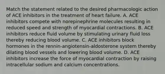 Match the statement related to the desired pharmacologic action of ACE inhibitors in the treatment of heart failure. A. ACE inhibitors compete with norepinephrine molecules resulting in reduced speed and strength of myocardial contractions. B. ACE inhibitors reduce fluid volume by stimulating urinary fluid loss thereby reducing blood volume. C. ACE inhibitors block hormones in the rennin-angiotensin-aldosterone system thereby dilating blood vessels and lowering blood volume. D. ACE inhibitors increase the force of myocardial contraction by raising intracellular sodium and calcium concentrations.