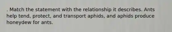 . Match the statement with the relationship it describes. Ants help tend, protect, and transport aphids, and aphids produce honeydew for ants.