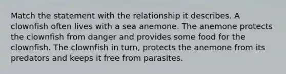 Match the statement with the relationship it describes. A clownfish often lives with a sea anemone. The anemone protects the clownfish from danger and provides some food for the clownfish. The clownfish in turn, protects the anemone from its predators and keeps it free from parasites.