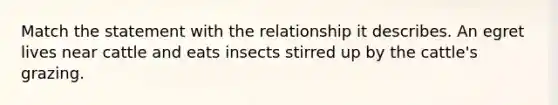 Match the statement with the relationship it describes. An egret lives near cattle and eats insects stirred up by the cattle's grazing.